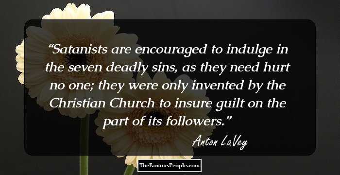 Satanists are encouraged to indulge in the seven deadly sins, as they need hurt no one; they were only invented by the Christian Church to insure guilt on the part of its followers.
