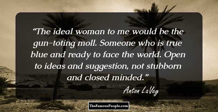 The ideal woman to me would be the gun-toting moll. Someone who is true blue and ready to face the world. Open to ideas and suggestion, not stubborn and closed minded.