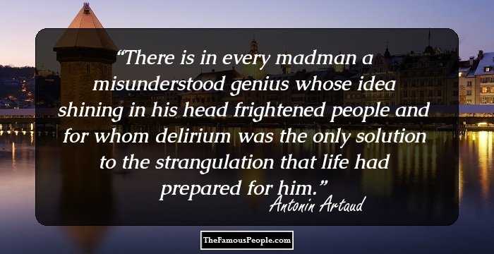 There is in every madman
a misunderstood genius
whose idea
shining in his head
frightened people
and for whom delirium was the only solution
to the strangulation
that life had prepared for him.