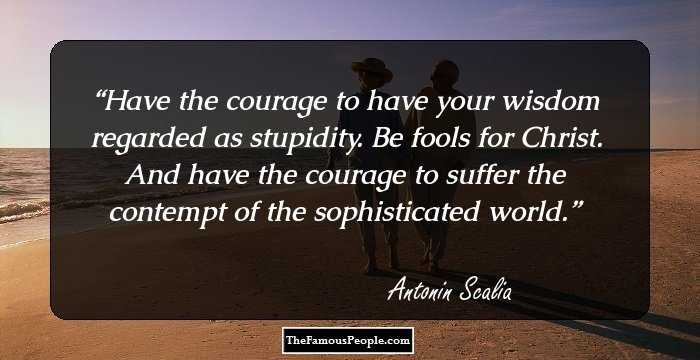Have the courage to have your wisdom regarded as stupidity. Be fools for Christ. And have the courage to suffer the contempt of the sophisticated world.