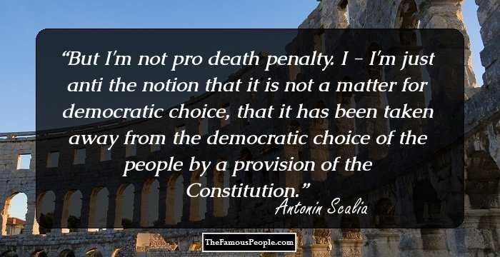 But I'm not pro death penalty. I - I'm just anti the notion that it is not a matter for democratic choice, that it has been taken away from the democratic choice of the people by a provision of the Constitution.