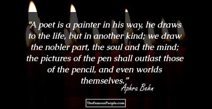 A poet is a painter in his way, he draws to the life, but in another kind; we draw the nobler part, the soul and the mind; the pictures of the pen shall outlast those of the pencil, and even worlds themselves.