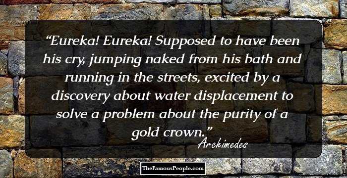 Eureka! Eureka!
Supposed to have been his cry, jumping naked from his bath and running in the streets, excited by a discovery about water displacement to solve a problem about the purity of a gold crown.