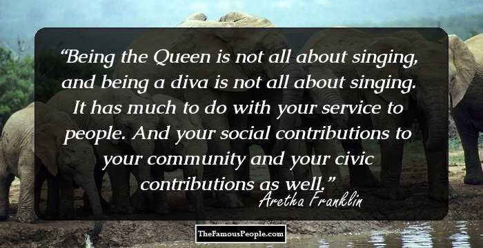 Being the Queen is not all about singing, and being a diva is not all about singing. It has much to do with your service to people. And your social contributions to your community and your civic contributions as well.
