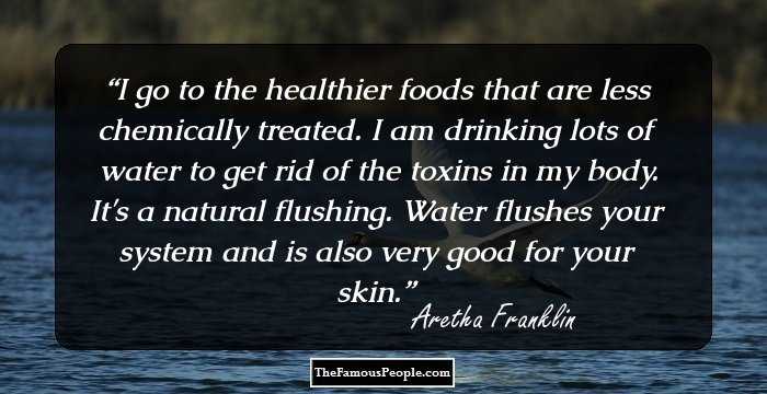 I go to the healthier foods that are less chemically treated. I am drinking lots of water to get rid of the toxins in my body. It's a natural flushing. Water flushes your system and is also very good for your skin.