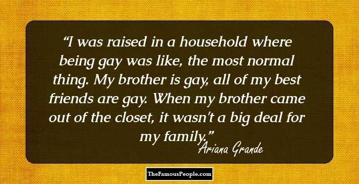 I was raised in a household where being gay was like, the most normal thing. My brother is gay, all of my best friends are gay. When my brother came out of the closet, it wasn't a big deal for my family.