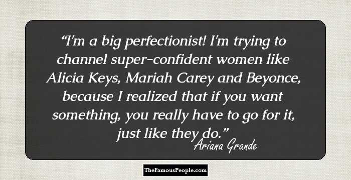 I'm a big perfectionist! I'm trying to channel super-confident women like Alicia Keys, Mariah Carey and Beyonce, because I realized that if you want something, you really have to go for it, just like they do.