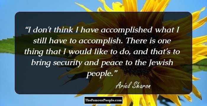 I don't think I have accomplished what I still have to accomplish. There is one thing that I would like to do, and that's to bring security and peace to the Jewish people.