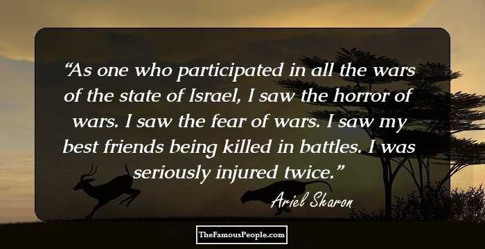 As one who participated in all the wars of the state of Israel, I saw the horror of wars. I saw the fear of wars. I saw my best friends being killed in battles. I was seriously injured twice.