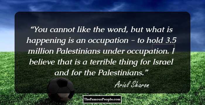 You cannot like the word, but what is happening is an occupation - to hold 3.5 million Palestinians under occupation. I believe that is a terrible thing for Israel and for the Palestinians.