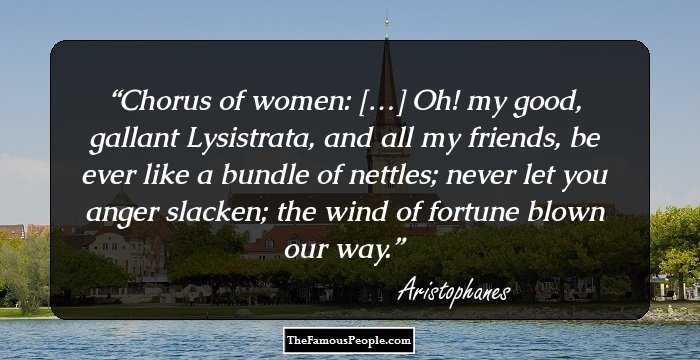 Chorus of women: […] Oh! my good, gallant Lysistrata, and all my friends, be ever like a bundle of nettles; never let you anger slacken; the wind of fortune blown our way.