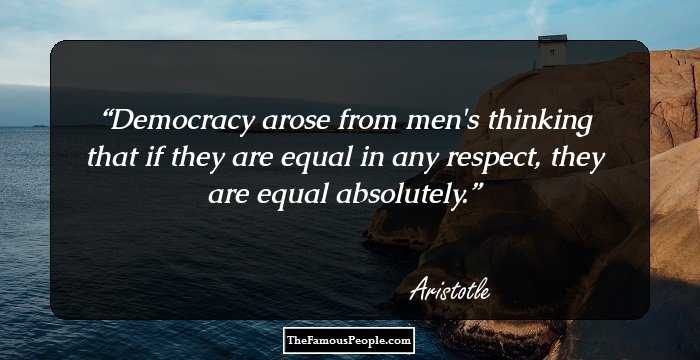 Democracy arose from men's thinking that if they are equal in any respect, they are equal absolutely.