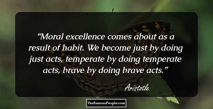 Moral excellence comes about as a result of habit. We become just by doing just acts, temperate by doing temperate acts, brave by doing brave acts.