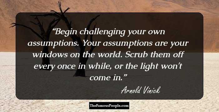 Begin challenging your own assumptions. Your assumptions are your windows on the world. Scrub them off every once in while, or the light won't come in.