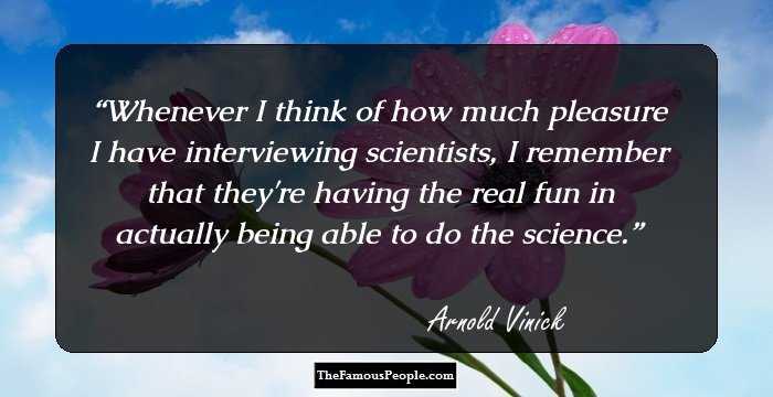 Whenever I think of how much pleasure I have interviewing scientists, I remember that they're having the real fun in actually being able to do the science.