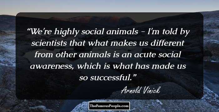 We're highly social animals - I'm told by scientists that what makes us different from other animals is an acute social awareness, which is what has made us so successful.