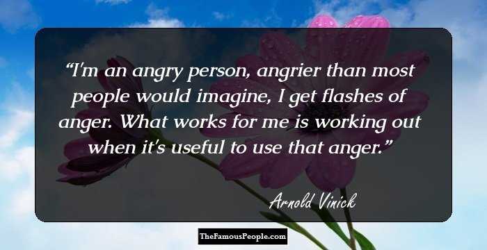 I'm an angry person, angrier than most people would imagine, I get flashes of anger. What works for me is working out when it's useful to use that anger.
