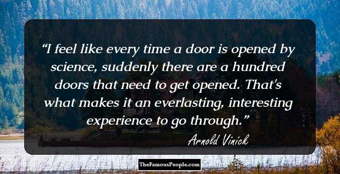 I feel like every time a door is opened by science, suddenly there are a hundred doors that need to get opened. That's what makes it an everlasting, interesting experience to go through.