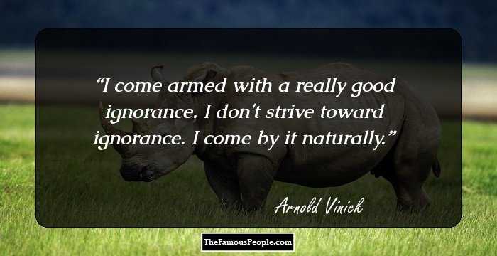 I come armed with a really good ignorance. I don't strive toward ignorance. I come by it naturally.