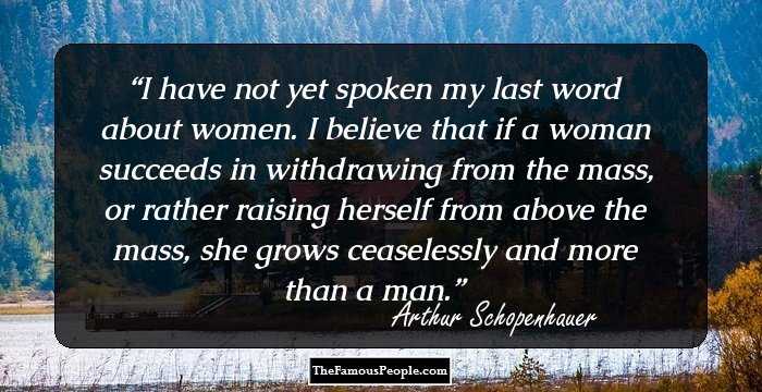 I have not yet spoken my last word about women. I believe that if a woman succeeds in withdrawing from the mass, or rather raising herself from above the mass, she grows ceaselessly and more than a man.