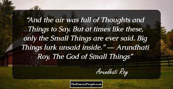 And the air was full of Thoughts and Things to Say. But at times like these, only the Small Things are ever said. Big Things lurk unsaid inside.”
― Arundhati Roy, The God of Small Things