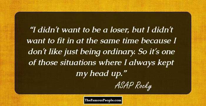 I didn't want to be a loser, but I didn't want to fit in at the same time because I don't like just being ordinary. So it's one of those situations where I always kept my head up.