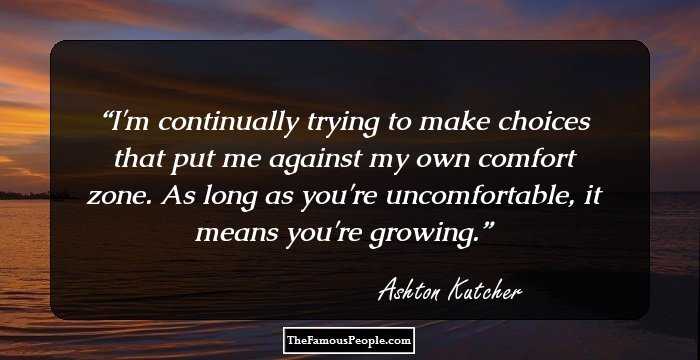 I'm continually trying to make choices that put me against my own comfort zone. As long as you're uncomfortable, it means you're growing.