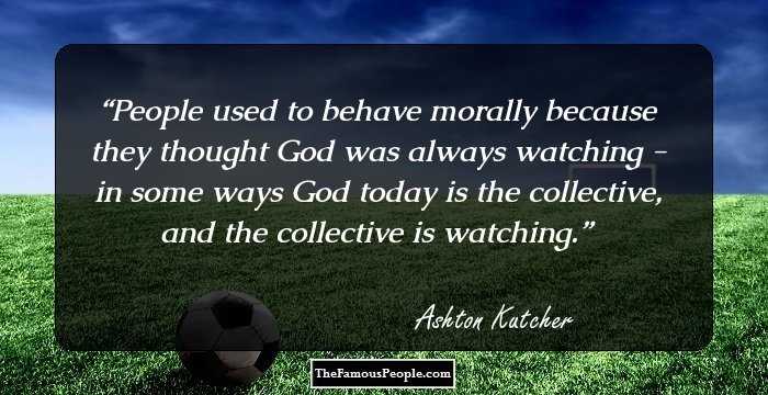 People used to behave morally because they thought God was always watching - in some ways God today is the collective, and the collective is watching.