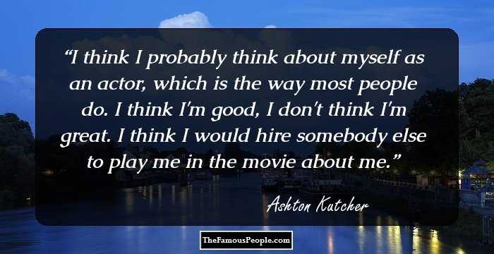 I think I probably think about myself as an actor, which is the way most people do. I think I'm good, I don't think I'm great. I think I would hire somebody else to play me in the movie about me.