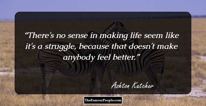 There's no sense in making life seem like it's a struggle, because that doesn't make anybody feel better.