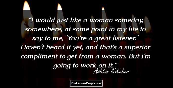 I would just like a woman someday, somewhere, at some point in my life to say to me, 'You're a great listener.' Haven't heard it yet, and that's a superior compliment to get from a woman. But I'm going to work on it.