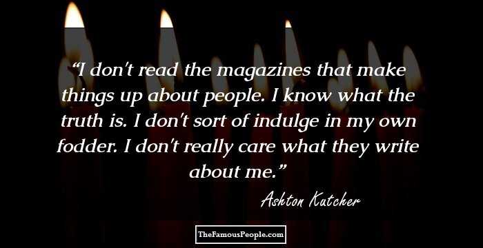 I don't read the magazines that make things up about people. I know what the truth is. I don't sort of indulge in my own fodder. I don't really care what they write about me.