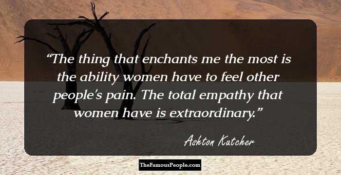 The thing that enchants me the most is the ability women have to feel other people's pain. The total empathy that women have is extraordinary.