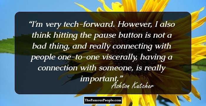 I'm very tech-forward. However, I also think hitting the pause button is not a bad thing, and really connecting with people one-to-one viscerally, having a connection with someone, is really important.