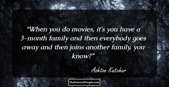 When you do movies, it's you have a 3-month family and then everybody goes away and then joins another family, you know?