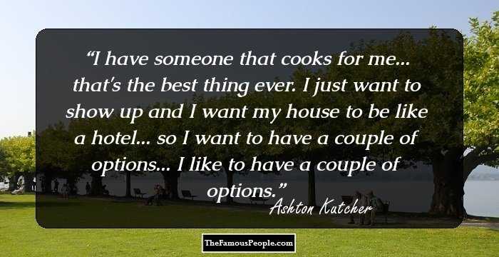 I have someone that cooks for me... that's the best thing ever. I just want to show up and I want my house to be like a hotel... so I want to have a couple of options... I like to have a couple of options.