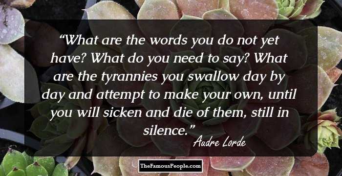 What are the words you do not yet have? What do you need to say? What are the tyrannies you swallow day by day and attempt to make your own, until you will sicken and die of them, still in silence.