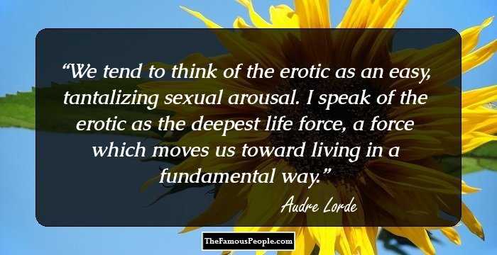 We tend to think of the erotic as an easy, tantalizing sexual arousal. I speak of the erotic as the deepest life force, a force which moves us toward living in a fundamental way.