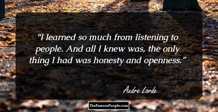 I learned so much from listening to people. And all I knew was, the only thing I had was honesty and openness.