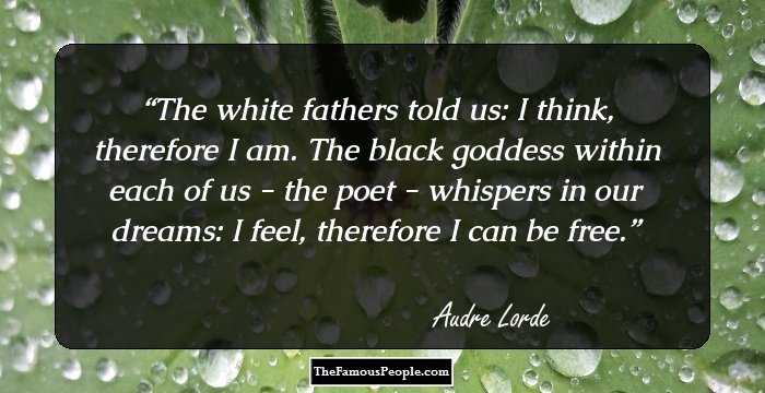 The white fathers told us: I think, therefore I am. The black goddess within each of us - the poet - whispers in our dreams: I feel, therefore I can be free.
