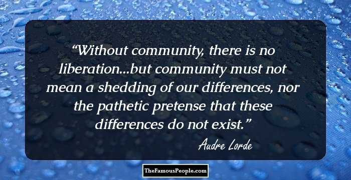 Without community, there is no liberation...but community must not mean a shedding of our differences, nor the pathetic pretense that these differences do not exist.