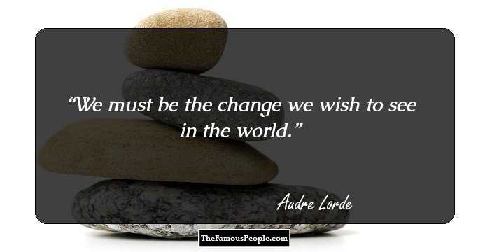 We must be the change we wish to see in the world.