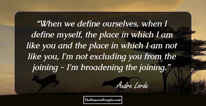 When we define ourselves, when I define myself, the place in which I am like you and the place in which I am not like you, I'm not excluding you from the joining - I'm broadening the joining.