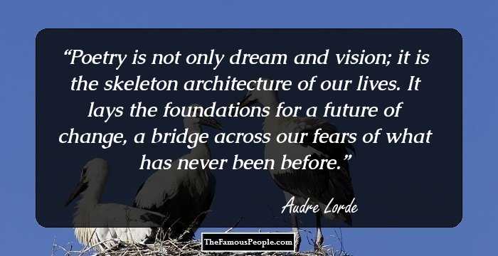 Poetry is not only dream and vision; it is the skeleton architecture of our lives. It lays the foundations for a future of change, a bridge across our fears of what has never been before.