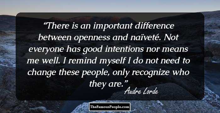 There is an important difference between openness and naïveté. Not everyone has good intentions nor means me well. I remind myself I do not need to change these people, only recognize who they are.