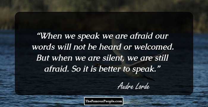 When we speak we are afraid our words will not be heard or welcomed. But when we are silent, we are still afraid. So it is better to speak.