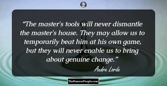The master's tools will never dismantle the master's house. They may allow us to temporarily beat him at his own game, but they will never enable us to bring about genuine change.