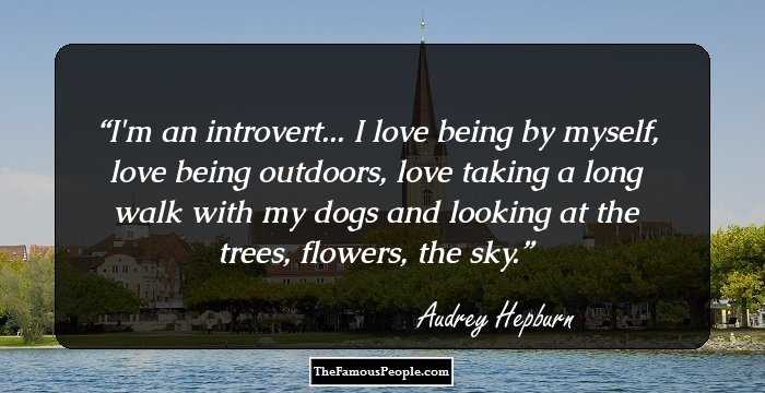 I'm an introvert... I love being by myself, love being outdoors, love taking a long walk with my dogs and looking at the trees, flowers, the sky.