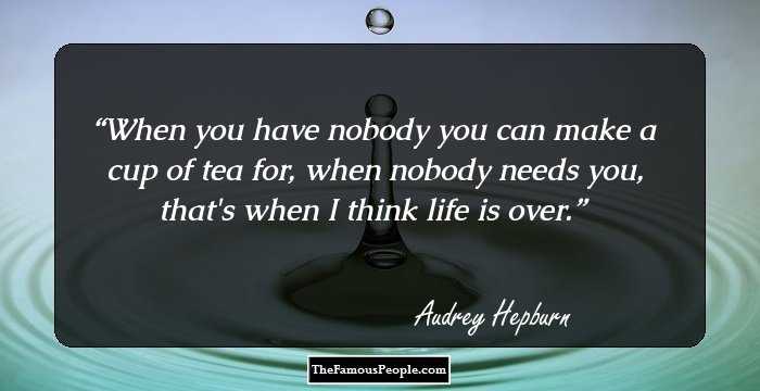 When you have nobody you can make a cup of tea for, when nobody needs you, that's when I think life is over.