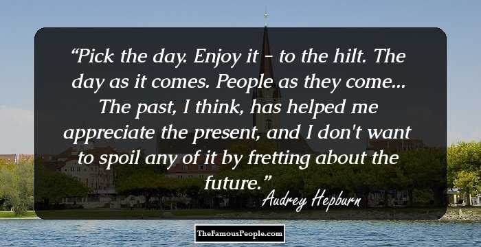 Pick the day. Enjoy it - to the hilt. The day as it comes. People as they come... The past, I think, has helped me appreciate the present, and I don't want to spoil any of it by fretting about the future.